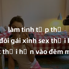 làm tình tập thể Cặp đôi gái xinh sex thổi hồn vào đêm muộn