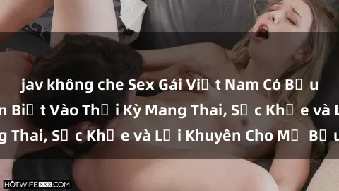 jav không che Sex Gái Việt Nam Có Bầu: Những Điều Cần Biết Vào Thời Kỳ Mang Thai, Sức Khỏe và Lời Khuyên Cho Mẹ Bầu