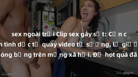 sex ngoài trời Clip sex gây sốt: Cận cảnh cặp đôi nghiện tình dục tự quay video tự sướng, lộ giường chiếu nóng bỏng trên mạng xã hội. Độ hot quá đã khiến cộng đồng mạng phát sốt.