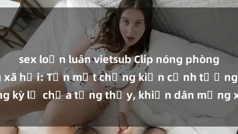 sex loạn luân vietsub Clip nóng phòng tắm gây sốt mạng xã hội: Tận mắt chứng kiến cảnh tượng kỳ lạ chưa từng thấy, khiến dân mạng xôn xao không ngớt!