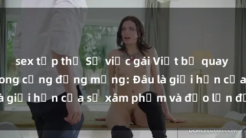 sex tập thể Sự việc gái Việt bị quay lén gây phẫn nộ trong cộng đồng mạng: Đâu là giới hạn của sự xâm phạm và đảo lộn đời tư?