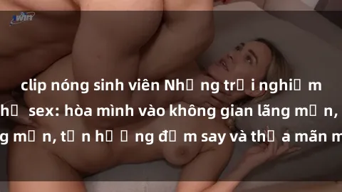 clip nóng sinh viên Những trải nghiệm thú vị tại nhà nghỉ sex: hòa mình vào không gian lãng mạn, tận hưởng đắm say và thỏa mãn mọi mong muốn!