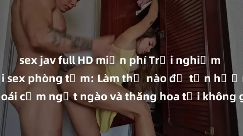 sex jav full HD miễn phí Trải nghiệm cảm xúc mới lạ với sex phòng tắm: Làm thế nào để tận hưởng khoái cảm ngọt ngào và thăng hoa tại không gian đầy sức hấp dẫn này?