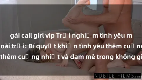 gái call girl vip Trải nghiệm tình yêu mãnh liệt với sex ngoài trời: Bí quyết khiến tình yêu thêm cuồng nhiệt và đam mê trong không gian tự nhiên.