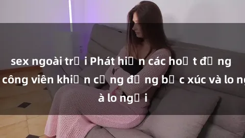 sex ngoài trời Phát hiện các hoạt động sex công viên khiến cộng đồng bức xúc và lo ngại