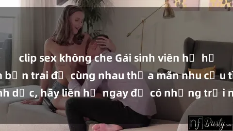 clip sex không che Gái sinh viên hư hỏng đang muốn tìm bạn trai để cùng nhau thỏa mãn nhu cầu tình dục, hãy liên hệ ngay để có những trải nghiệm đầy hấp dẫn