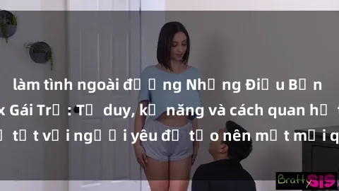 làm tình ngoài đường Những Điều Bạn Cần Biết Về Sex Gái Trẻ: Tư duy, kỹ năng và cách quan hệ tốt với người yêu để tạo nên một mối quan hệ khỏe mạnh.