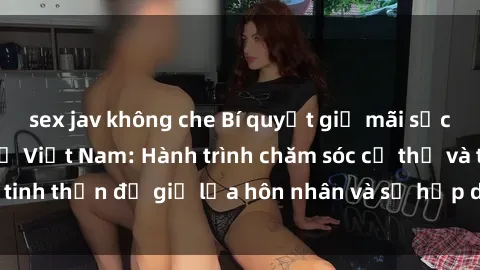 sex jav không che Bí quyết giữ mãi sức hút của sex bà mẹ Việt Nam: Hành trình chăm sóc cơ thể và tinh thần để giữ lửa hôn nhân và sự hấp dẫn trong cuộc sống.