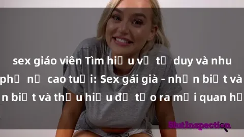 sex giáo viên Tìm hiểu về tư duy và nhu cầu tình dục của phụ nữ cao tuổi: Sex gái già - nhận biết và thấu hiểu để tạo ra mối quan hệ hạnh phúc.