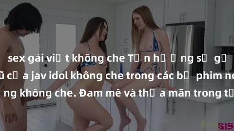 sex gái việt không che Tận hưởng sự gợi cảm và quyến rũ của jav idol không che trong các bộ phim nóng bỏng không che. Đam mê và thỏa mãn trong từng cảnh quay đầy kích thích.
