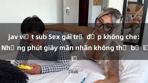 jav việt sub Sex gái trẻ đẹp không che: Những phút giây mãn nhãn không thể bỏ lỡ