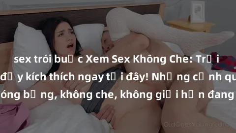 sex trói buộc Xem Sex Không Che: Trải nghiệm mới lạ và đầy kích thích ngay tại đây! Những cảnh quay nóng bỏng, không che, không giới hạn đang chờ đón bạn. Đừng bỏ lỡ!