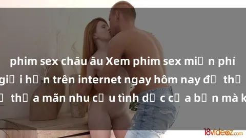 phim sex châu âu Xem phim sex miễn phí hoàn toàn không giới hạn trên internet ngay hôm nay để thỏa mãn nhu cầu tình dục của bạn mà không tốn chi phí.