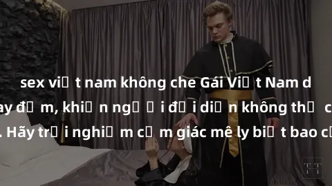 sex việt nam không che Gái Việt Nam dâm đãng làm tình say đắm, khiến người đối diện không thể cưỡng lại được. Hãy trải nghiệm cảm giác mê ly biết bao của phong cách yêu đương đậm chất dân tộc!