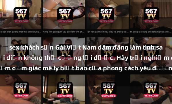 sex khách sạn Gái Việt Nam dâm đãng làm tình say đắm, khiến người đối diện không thể cưỡng lại được. Hãy trải nghiệm cảm giác mê ly biết bao của phong cách yêu đương đậm chất dân tộc!