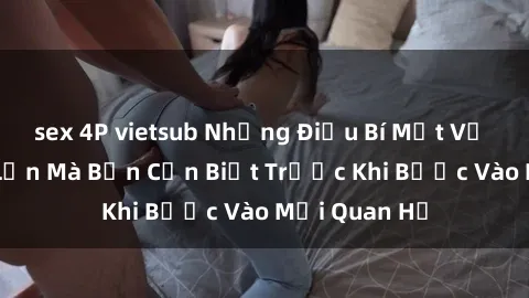 sex 4P vietsub Những Điều Bí Mật Về Sex Người Lớn Mà Bạn Cần Biết Trước Khi Bước Vào Mối Quan Hệ