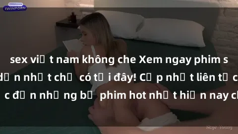 sex việt nam không che Xem ngay phim sex mới nhất, hấp dẫn nhất chỉ có tại đây! Cập nhật liên tục đến những bộ phim hot nhất hiện nay chỉ trong vài cú click!