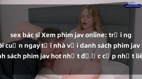 sex bác sĩ Xem phim jav online: trải nghiệm hấp dẫn và lôi cuốn ngay tại nhà với danh sách phim jav hot nhất được cập nhật liên tục.