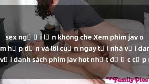 sex người lớn không che Xem phim jav online: trải nghiệm hấp dẫn và lôi cuốn ngay tại nhà với danh sách phim jav hot nhất được cập nhật liên tục.