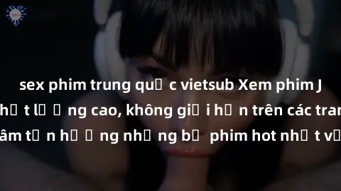 sex phim trung quốc vietsub Xem phim JAV HD miễn phí chất lượng cao, không giới hạn trên các trang web uy tín. Yên tâm tận hưởng những bộ phim hot nhất với độ nét sắc sảo, đẹp mắt ngay tại nhà. Hãy tr