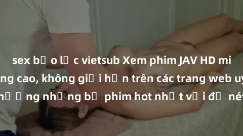 sex bạo lực vietsub Xem phim JAV HD miễn phí chất lượng cao, không giới hạn trên các trang web uy tín. Yên tâm tận hưởng những bộ phim hot nhất với độ nét sắc sảo, đẹp mắt ngay tại nhà. Hãy trải nghiệ