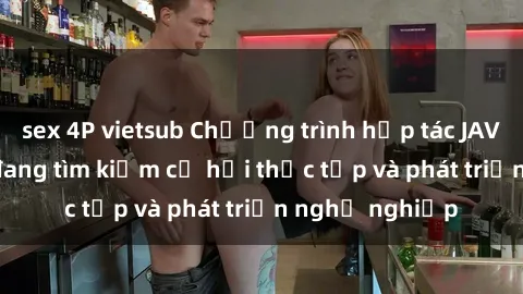 sex 4P vietsub Chương trình hợp tác JAV cho sinh viên đang tìm kiếm cơ hội thực tập và phát triển nghề nghiệp