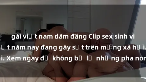 gái việt nam dâm đãng Clip sex sinh viên mới nhất hot nhất năm nay đang gây sốt trên mạng xã hội. Xem ngay để không bỏ lỡ những pha nóng không thể bỏ qua!