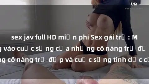 sex jav full HD miễn phí Sex gái trẻ: Một cái nhìn sâu lắng vào cuộc sống của những cô nàng trẻ đẹp và cuộc sống tình dục của họ