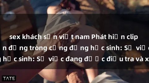 sex khách sạn việt nam Phát hiện clip sex nữ sinh gây chấn động trong cộng đồng học sinh: Sự việc đang được điều tra và xử lý