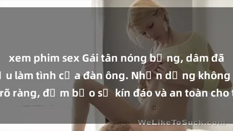 xem phim sex Gái tân nóng bỏng, dâm đãng thỏa mãn nhu cầu làm tình của đàn ông. Nhận dạng không rõ ràng, đảm bảo sự kín đáo và an toàn cho trải nghiệm tuyệt vời.