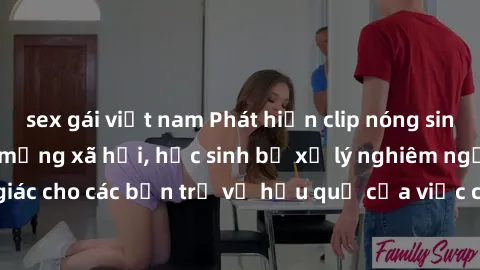 sex gái việt nam Phát hiện clip nóng sinh viên gây sốt trên mạng xã hội, học sinh bị xử lý nghiêm ngặt. Đây là cảnh giác cho các bạn trẻ về hậu quả của việc chia sẻ thông tin trái phép trên internet.