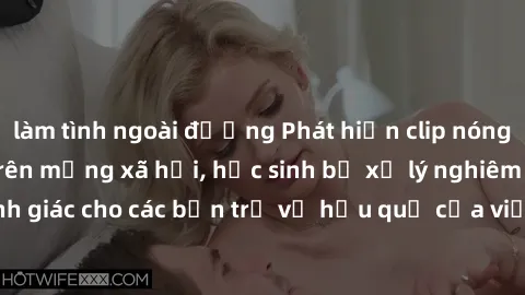 làm tình ngoài đường Phát hiện clip nóng sinh viên gây sốt trên mạng xã hội, học sinh bị xử lý nghiêm ngặt. Đây là cảnh giác cho các bạn trẻ về hậu quả của việc chia sẻ thông tin trái phép trên intern
