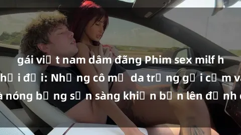 gái việt nam dâm đãng Phim sex milf hấp dẫn nhất mọi thời đại: Những cô mẹ da trắng gợi cảm và nóng bỏng sẵn sàng khiến bạn lên đỉnh chỉ trong chớp mắt!