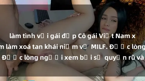 làm tình với gái đẹp Cô gái Việt Nam xinh đẹp và gợi cảm làm xoá tan khái niệm về MILF. Được lòng người xem bởi sự quyến rũ và dễ thương.