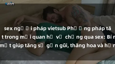 sex người pháp vietsub Phương pháp tăng cường gắn kết trong mối quan hệ vợ chồng qua sex: Bí mật giúp tăng sự gần gũi, thăng hoa và hạnh phúc cho cặp đôi