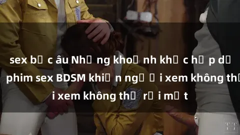 sex bắc âu Những khoảnh khắc hấp dẫn trong bộ phim sex BDSM khiến người xem không thể rời mắt