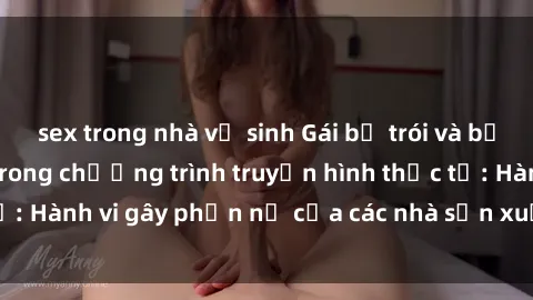 sex trong nhà vệ sinh Gái bị trói và bị ép buộc làm tình trong chương trình truyền hình thực tế: Hành vi gây phẫn nộ của các nhà sản xuất và người xem.