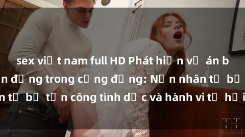 sex việt nam full HD Phát hiện vụ án bạo dâm sex gây chấn động trong cộng đồng: Nạn nhân tố bị tấn công tình dục và hành vi tệ hại được tiết lộ