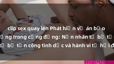 clip sex quay lén Phát hiện vụ án bạo dâm sex gây chấn động trong cộng đồng: Nạn nhân tố bị tấn công tình dục và hành vi tệ hại được tiết lộ