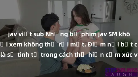 jav việt sub Những bộ phim jav SM không che khiến người xem không thể rời mắt. Điểm nổi bật của thể loại này là sự tinh tế trong cách thể hiện cảm xúc và sự hấp dẫn của những cảnh quay.