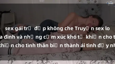 sex gái trẻ đẹp không che Truyện sex loạn luân: Bí mật gia đình và những cảm xúc khó tả khiến cho tình thân biến thành ái tình đầy nhiệt huyết
