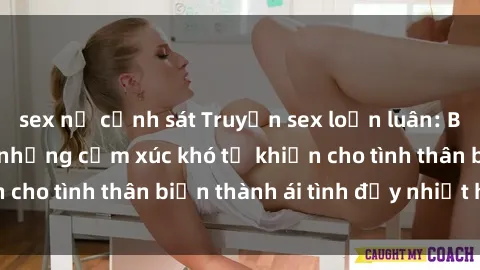 sex nữ cảnh sát Truyện sex loạn luân: Bí mật gia đình và những cảm xúc khó tả khiến cho tình thân biến thành ái tình đầy nhiệt huyết