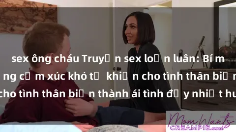 sex ông cháu Truyện sex loạn luân: Bí mật gia đình và những cảm xúc khó tả khiến cho tình thân biến thành ái tình đầy nhiệt huyết