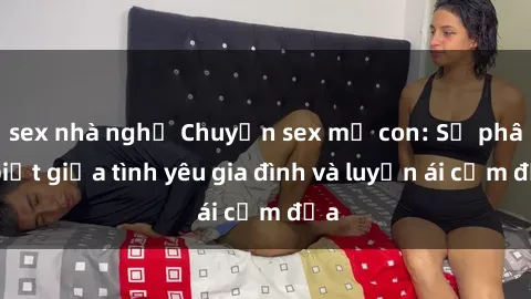 sex nhà nghỉ Chuyện sex mẹ con: Sự phân biệt giữa tình yêu gia đình và luyến ái cấm địa