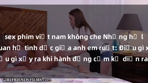sex phim việt nam không che Những hệ lụy của việc có quan hệ tình dục giữa anh em ruột: Điều gì xảy ra khi hành động cấm kỵ diễn ra trong gia đình?