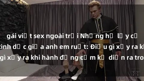 gái việt sex ngoài trời Những hệ lụy của việc có quan hệ tình dục giữa anh em ruột: Điều gì xảy ra khi hành động cấm kỵ diễn ra trong gia đình?