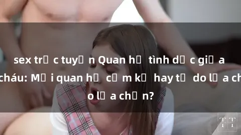 sex trực tuyến Quan hệ tình dục giữa ông cháu: Mối quan hệ cấm kỵ hay tự do lựa chọn?