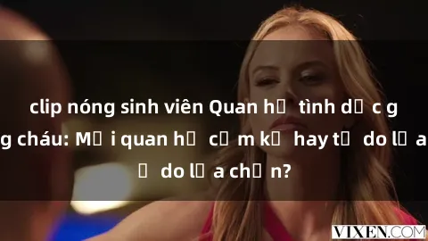 clip nóng sinh viên Quan hệ tình dục giữa ông cháu: Mối quan hệ cấm kỵ hay tự do lựa chọn?