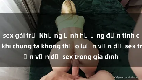 sex gái trẻ Những ảnh hưởng đến tình cảm gia đình khi chúng ta không thảo luận vấn đề sex trong gia đình