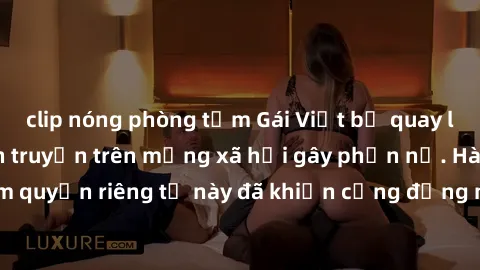 clip nóng phòng tắm Gái Việt bị quay lén khi tắm, clip lan truyền trên mạng xã hội gây phẫn nộ. Hành động vi phạm quyền riêng tư này đã khiến cộng đồng mạng bức xúc và đòi trừng phạt thật nghiêm khắc.